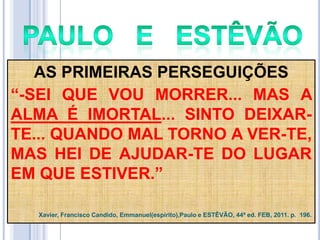 AS PRIMEIRAS PERSEGUIÇÕES
―-SEI QUE VOU MORRER... MAS A
ALMA É IMORTAL... SINTO DEIXARTE... QUANDO MAL TORNO A VER-TE,
MAS HEI DE AJUDAR-TE DO LUGAR
EM QUE ESTIVER.‖
Xavier, Francisco Candido, Emmanuel(espírito),Paulo e ESTÊVÃO, 44ª ed. FEB, 2011. p. 196.

 