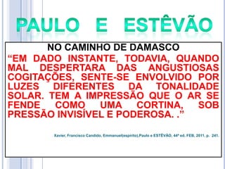 NO CAMINHO DE DAMASCO
―EM DADO INSTANTE, TODAVIA, QUANDO
MAL DESPERTARA DAS ANGUSTIOSAS
COGITAÇÕES, SENTE-SE ENVOLVIDO POR
LUZES DIFERENTES DA TONALIDADE
SOLAR. TEM A IMPRESSÃO QUE O AR SE
FENDE
COMO
UMA CORTINA,
SOB
PRESSÃO INVISÍVEL E PODEROSA. .‖
Xavier, Francisco Candido, Emmanuel(espírito),Paulo e ESTÊVÃO, 44ª ed. FEB, 2011. p. 241.

 