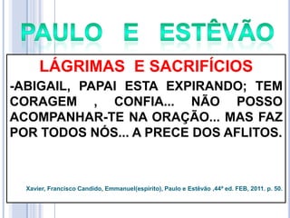 LÁGRIMAS E SACRIFÍCIOS
-ABIGAIL, PAPAI ESTA EXPIRANDO; TEM
CORAGEM , CONFIA... NÃO POSSO
ACOMPANHAR-TE NA ORAÇÃO... MAS FAZ
POR TODOS NÓS... A PRECE DOS AFLITOS.

Xavier, Francisco Candido, Emmanuel(espírito), Paulo e Estêvão ,44ª ed. FEB, 2011. p. 50.

 