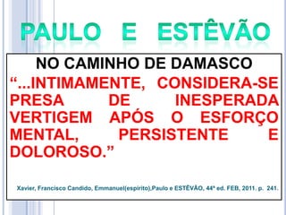 NO CAMINHO DE DAMASCO
―...INTIMAMENTE, CONSIDERA-SE
PRESA
DE
INESPERADA
VERTIGEM APÓS O ESFORÇO
MENTAL,
PERSISTENTE
E
DOLOROSO.‖
Xavier, Francisco Candido, Emmanuel(espírito),Paulo e ESTÊVÃO, 44ª ed. FEB, 2011. p. 241.

 