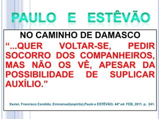 NO CAMINHO DE DAMASCO
―...QUER
VOLTAR-SE,
PEDIR
SOCORRO DOS COMPANHEIROS,
MAS NÃO OS VÊ, APESAR DA
POSSIBILIDADE DE SUPLICAR
AUXÍLIO.‖
Xavier, Francisco Candido, Emmanuel(espírito),Paulo e ESTÊVÃO, 44ª ed. FEB, 2011. p. 241.

 