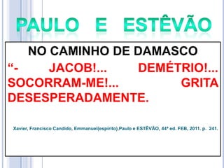 NO CAMINHO DE DAMASCO
―JACOB!...
DEMÉTRIO!...
SOCORRAM-ME!...
GRITA
DESESPERADAMENTE.
Xavier, Francisco Candido, Emmanuel(espírito),Paulo e ESTÊVÃO, 44ª ed. FEB, 2011. p. 241.

 