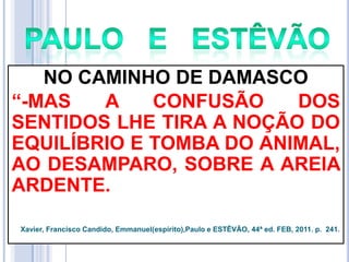 NO CAMINHO DE DAMASCO
―-MAS
A
CONFUSÃO
DOS
SENTIDOS LHE TIRA A NOÇÃO DO
EQUILÍBRIO E TOMBA DO ANIMAL,
AO DESAMPARO, SOBRE A AREIA
ARDENTE.
Xavier, Francisco Candido, Emmanuel(espírito),Paulo e ESTÊVÃO, 44ª ed. FEB, 2011. p. 241.

 
