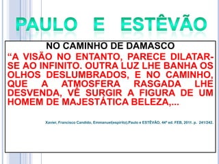 NO CAMINHO DE DAMASCO
―A VISÃO NO ENTANTO, PARECE DILATARSE AO INFINITO. OUTRA LUZ LHE BANHA OS
OLHOS DESLUMBRADOS, E NO CAMINHO,
QUE A ATMOSFERA RASGADA LHE
DESVENDA, VÊ SURGIR A FIGURA DE UM
HOMEM DE MAJESTÁTICA BELEZA,...
Xavier, Francisco Candido, Emmanuel(espírito),Paulo e ESTÊVÃO, 44ª ed. FEB, 2011. p. 241/242.

 