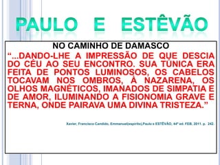 NO CAMINHO DE DAMASCO
―...DANDO-LHE A IMPRESSÃO DE QUE DESCIA
DO CÉU AO SEU ENCONTRO. SUA TÚNICA ERA
FEITA DE PONTOS LUMINOSOS, OS CABELOS
TOCAVAM NOS OMBROS, À NAZARENA, OS
OLHOS MAGNÉTICOS, IMANADOS DE SIMPATIA E
DE AMOR, ILUMINANDO A FISIONOMIA GRAVE E
TERNA, ONDE PAIRAVA UMA DIVINA TRISTEZA.‖
Xavier, Francisco Candido, Emmanuel(espírito),Paulo e ESTÊVÃO, 44ª ed. FEB, 2011. p. 242.

 