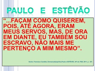 ―...FAÇAM COMO QUISEREM,
POIS, ATÉ AGORA, ERAM
MEUS SERVOS, MAS, DE ORA
EM DIANTE, EU TAMBÉM SOU
ESCRAVO, NÃO MAIS ME
PERTENÇO A MIM MESMO‖.
Xavier, Francisco Candido, Emmanuel(espírito),Paulo e ESTÊVÃO, 44ª ed. FEB, 2011. p. 247.

 