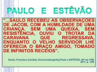 ―...SAULO RECEBEU AS OBSERVAÇÕES
DE JACOB, COM A HUMILDADE DE UMA
CRIANÇA. SEM UMA QUEIXA, SEM
RESISTÊNCIA, OUVIU O TROTAR DA
CARAVANA
QUE
REGRESSAVA,
ENQUANTO O VELHO SERVIDOR LHE
OFERECIA O BRAÇO AMIGO, TOMADO
DE INFINITOS RECEIOS‖.
Xavier, Francisco Candido, Emmanuel(espírito),Paulo e ESTÊVÃO, 44ª ed. FEB,
2011. p. 249.

 