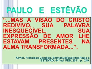 ―...MAS A VISÃO DO CRISTO
REDIVIVO,
SUA
PALAVRA
INESQUECÍVEL,
SUA
EXPRESSÃO DE AMOR LHE
ESTAVAM
PRESENTES
NA
ALMA TRANSFORMADA...‖.
Xavier, Francisco Candido, Emmanuel(espírito),Paulo e
ESTÊVÃO, 44ª ed. FEB, 2011. p. 249.

 