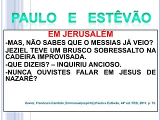 EM JERUSALÉM
-MAS, NÃO SABES QUE O MESSIAS JÁ VEIO?
JEZIEL TEVE UM BRUSCO SOBRESSALTO NA
CADEIRA IMPROVISADA.
-QUE DIZEIS? – INQUIRIU ANCIOSO.
-NUNCA OUVISTES FALAR EM JESUS DE
NAZARÉ?

Xavier, Francisco Candido, Emmanuel(espírito),Paulo e Estêvão, 44ª ed. FEB, 2011. p. 75.

 