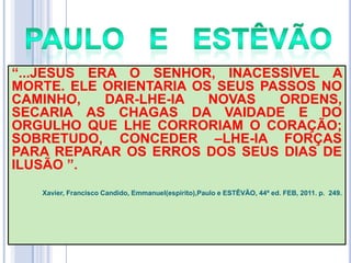 ―...JESUS ERA O SENHOR, INACESSÍVEL A
MORTE. ELE ORIENTARIA OS SEUS PASSOS NO
CAMINHO,
DAR-LHE-IA
NOVAS
ORDENS,
SECARIA AS CHAGAS DA VAIDADE E DO
ORGULHO QUE LHE CORRORIAM O CORAÇÃO;
SOBRETUDO, CONCEDER –LHE-IA FORÇAS
PARA REPARAR OS ERROS DOS SEUS DIAS DE
ILUSÃO ‖.
Xavier, Francisco Candido, Emmanuel(espírito),Paulo e ESTÊVÃO, 44ª ed. FEB, 2011. p. 249.

 