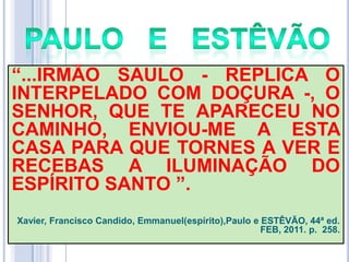 ―...IRMÃO SAULO - REPLICA O
INTERPELADO COM DOÇURA -, O
SENHOR, QUE TE APARECEU NO
CAMINHO, ENVIOU-ME A ESTA
CASA PARA QUE TORNES A VER E
RECEBAS A ILUMINAÇÃO DO
ESPÍRITO SANTO ‖.
Xavier, Francisco Candido, Emmanuel(espírito),Paulo e ESTÊVÃO, 44ª ed.
FEB, 2011. p. 258.

 