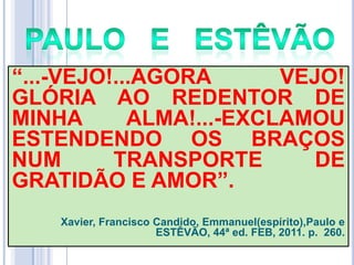 ―...-VEJO!...AGORA
VEJO!
GLÓRIA AO REDENTOR DE
MINHA
ALMA!...-EXCLAMOU
ESTENDENDO OS BRAÇOS
NUM
TRANSPORTE
DE
GRATIDÃO E AMOR‖.
Xavier, Francisco Candido, Emmanuel(espírito),Paulo e
ESTÊVÃO, 44ª ed. FEB, 2011. p. 260.

 