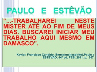 ―...-TRABALHAREI
NESTE
MISTER ATÉ AO FIM DE MEUS
DIAS. BUSCAREI INICIAR MEU
TRABALHO AQUI MESMO EM
DAMASCO‖.
Xavier, Francisco Candido, Emmanuel(espírito),Paulo e
ESTÊVÃO, 44ª ed. FEB, 2011. p. 267.

 