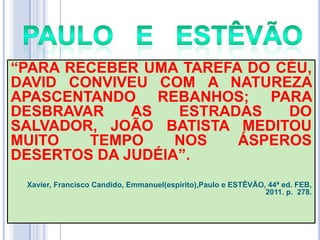 ―PARA RECEBER UMA TAREFA DO CÉU,
DAVID CONVIVEU COM A NATUREZA
APASCENTANDO REBANHOS; PARA
DESBRAVAR
AS
ESTRADAS
DO
SALVADOR, JOÃO BATISTA MEDITOU
MUITO
TEMPO
NOS
ÁSPEROS
DESERTOS DA JUDÉIA‖.
Xavier, Francisco Candido, Emmanuel(espírito),Paulo e ESTÊVÃO, 44ª ed. FEB,
2011. p. 278.

 