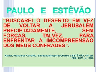 ―BUSCAREI O DESERTO EM VEZ
DE
VOLTAR
A
JERUSALÉM
PRECIPTADAMENTE,
SEM
FORÇAS,
TALVEZ,
PARA
ENFRENTAR A IMCOMPREENSÃO
DOS MEUS CONFRADES‖.
Xavier, Francisco Candido, Emmanuel(espírito),Paulo e ESTÊVÃO, 44ª ed.
FEB, 2011. p. 278.

 