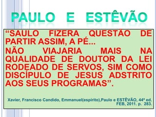 ―SAULO FIZERA QUESTÃO DE
PARTIR ASSIM, A PÉ...
NÃO
VIAJARIA
MAIS
NA
QUALIDADE DE DOUTOR DA LEI
RODEADO DE SERVOS, SIM COMO
DISCÍPULO DE JESUS ADSTRITO
AOS SEUS PROGRAMAS‖.
Xavier, Francisco Candido, Emmanuel(espírito),Paulo e ESTÊVÃO, 44ª ed.
FEB, 2011. p. 283.

 