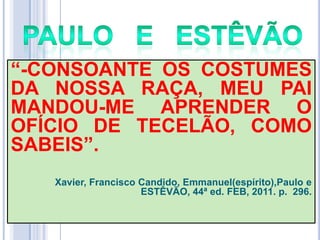 ―-CONSOANTE OS COSTUMES
DA NOSSA RAÇA, MEU PAI
MANDOU-ME APRENDER O
OFÍCIO DE TECELÃO, COMO
SABEIS‖.
Xavier, Francisco Candido, Emmanuel(espírito),Paulo e
ESTÊVÃO, 44ª ed. FEB, 2011. p. 296.

 