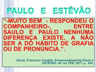 ―-MUITO BEM - RESPONDEU O
COMPANHEIRO-,
ENTRE
SAULO E PAULO NENHUMA
DIFERENÇA EXISTE, A NÃO
SER A DO HÁBITO DE GRAFIA
OU DE PRONÚNCIA.‖.
Xavier, Francisco Candido, Emmanuel(espírito),Paulo e
ESTÊVÃO, 44ª ed. FEB, 2011. p. 424.

 