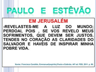 EM JERUSALÉM
-REVELASTES-ME A LUZ DO MUNDO;
PERDOAI, POIS , SE VOS REVELO MEUS
SOFRIMENTOS, QUE DEVEM SER JUSTOS.
TENDES NO CORAÇÃO AS CLARIDADES DO
SALVADOR E HAVEIS DE INSPIRAR MINHA
POBRE VIDA.

Xavier, Francisco Candido, Emmanuel(espírito),Paulo e Estêvão, 44ª ed. FEB, 2011. p. 80.

 