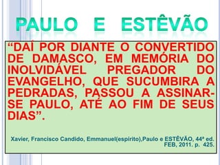 ―DAÍ POR DIANTE O CONVERTIDO
DE DAMASCO, EM MEMÓRIA DO
INOLVIDÁVEL
PREGADOR
DO
EVANGELHO, QUE SUCUMBIRA A
PEDRADAS, PASSOU A ASSINARSE PAULO, ATÉ AO FIM DE SEUS
DIAS‖.
Xavier, Francisco Candido, Emmanuel(espírito),Paulo e ESTÊVÃO, 44ª ed.
FEB, 2011. p. 425.

 