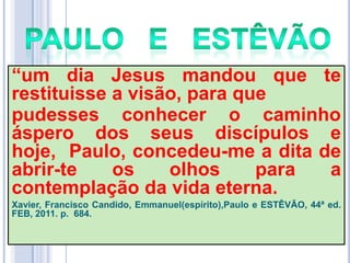 ―um dia Jesus mandou que te
restituisse a visão, para que
pudesses conhecer o caminho
áspero dos seus discípulos e
hoje, Paulo, concedeu-me a dita de
abrir-te
os
olhos
para
a
contemplação da vida eterna.
Xavier, Francisco Candido, Emmanuel(espírito),Paulo e ESTÊVÃO, 44ª ed.
FEB, 2011. p. 684.

 