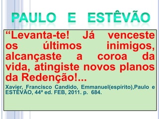 ―Levanta-te! Já venceste
os
últimos
inimigos,
alcançaste a coroa da
vida, atingiste novos planos
da Redenção!...
Xavier, Francisco Candido, Emmanuel(espírito),Paulo e
ESTÊVÃO, 44ª ed. FEB, 2011. p. 684.

 