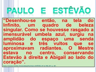 ―Desenhou-se então, na tela do
Infinito,
um
quadro
de
beleza
singular. Como se houvesse rasgado a
imensurável umbela azul, surgiu na
amplidão do espaço uma senda
luminosa e três vultos que se
aproximavam radiantes. O Mestre
estava
no
centro,
conservando
Estevão à direita e Abigail ao lado do
coração‖.
Xavier, Francisco Candido, Emmanuel(espírito),Paulo e ESTÊVÃO, 44ª ed. FEB, 2011. p. 687.

 