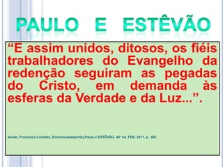 ―E assim unidos, ditosos, os fiéis
trabalhadores do Evangelho da
redenção seguiram as pegadas
do Cristo, em demanda às
esferas da Verdade e da Luz...‖.
Xavier, Francisco Candido, Emmanuel(espírito),Paulo e ESTÊVÃO, 44ª ed. FEB, 2011. p. 687.

 
