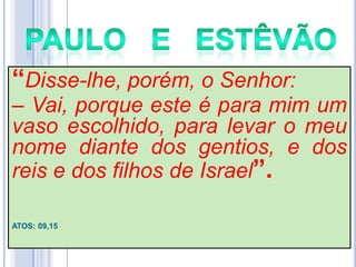 ―Disse-lhe, porém, o Senhor:

– Vai, porque este é para mim um
vaso escolhido, para levar o meu
nome diante dos gentios, e dos
reis e dos filhos de Israel‖.
ATOS: 09,15

 
