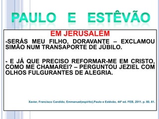 EM JERUSALÉM
-SERÁS MEU FILHO, DORAVANTE – EXCLAMOU
SIMÃO NUM TRANSAPORTE DE JÚBILO.
- E JÁ QUE PRECISO REFORMAR-ME EM CRISTO,
COMO ME CHAMAREI? – PERGUNTOU JEZIEL COM
OLHOS FULGURANTES DE ALEGRIA.

Xavier, Francisco Candido, Emmanuel(espírito),Paulo e Estêvão, 44ª ed. FEB, 2011. p. 80, 81.

 