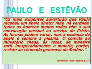 “Os mais exigentes advertirão que Paulo
recebeu um apelo direto; mas, na verdade,
todos os homens menos rudes têm a sua
convocação pessoal ao serviço do Cristo.
As formas podem variar, mas a essência do
apelo é sempre a mesma. O convite ao
ministério chega, às vezes, de maneira
sutil, inesperadamente; a maioria, porém,
resiste ao chamado generoso do Senhor.”
(Emmanuel, Paulo e Estevão, p. 8/9

 
