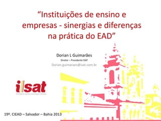 “Instituições de ensino e
empresas - sinergias e diferenças
na prática do EAD”
Dorian L Guimarães
Diretor – Presidente ISAT
Dorian.guimaraes@isat.com.br
19º. CIEAD – Salvador – Bahia 2013
 
