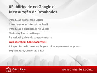 #Publicidade no Google e 
Mensuração de Resultados. 
Introdução ao Mercado Digital 
Investimento na internet no Brasil 
Introdução a Publicidade no Google 
Marketing Direto no Google 
Remarketing além do comportamento 
Web Analytics ( Google Analytics) 
A importância da mensuração para micro e pequenas empresas 
Segmentação, Conversão e ROI 
www.otimaideia.com.br 
 