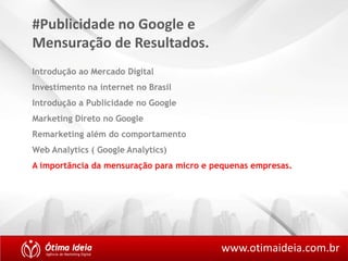 #Publicidade no Google e 
Mensuração de Resultados. 
Introdução ao Mercado Digital 
Investimento na internet no Brasil 
Introdução a Publicidade no Google 
Marketing Direto no Google 
Remarketing além do comportamento 
Web Analytics ( Google Analytics) 
A importância da mensuração para micro e pequenas empresas. 
www.otimaideia.com.br 
 