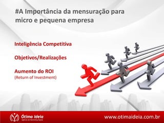 #A Importância da mensuração para 
micro e pequena empresa 
Inteligência Competitiva 
Objetivos/Realizações 
Aumento do ROI 
(Return of Investment) 
www.otimaideia.com.br 
 