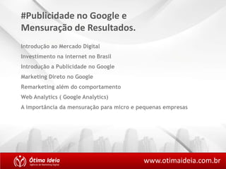 #Publicidade no Google e 
Mensuração de Resultados. 
Introdução ao Mercado Digital 
Investimento na internet no Brasil 
Introdução a Publicidade no Google 
Marketing Direto no Google 
Remarketing além do comportamento 
Web Analytics ( Google Analytics) 
A importância da mensuração para micro e pequenas empresas 
www.otimaideia.com.br 
 