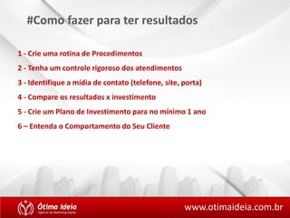 #Como fazer para ter resultados 
1 - Crie uma rotina de Procedimentos 
2 - Tenha um controle rigoroso dos atendimentos 
3 - Identifique a mídia de contato (telefone, site, porta) 
4 - Compare os resultados x investimento 
5 - Crie um Plano de Investimento para no mínimo 1 ano 
6 – Entenda o Comportamento do Seu Cliente 
www.otimaideia.com.br 
 
