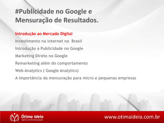 #Publicidade no Google e 
Mensuração de Resultados. 
Introdução ao Mercado Digital 
Investimento na internet no Brasil 
Introdução a Publicidade no Google 
Marketing Direto no Google 
Remarketing além do comportamento 
Web Analytics ( Google Analytics) 
A importância da mensuração para micro e pequenas empresas 
www.otimaideia.com.br 
 
