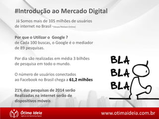 #Introdução ao Mercado Digital 
Já Somos mais de 105 milhões de usuários 
de internet no Brasil *(ibope/Nielsen Online) 
www.otimaideia.com.br 
Por que o Utilizar o Google ? 
de Cada 100 buscas, o Google é o mediador 
de 89 pesquisas. 
Por dia são realizadas em média 3 bilhões 
de pesquisa em todo o mundo. 
O número de usuários conectados 
ao Facebook no Brasil chega a 61,2 milhões 
21% das pesquisas de 2014 serão 
Realizadas na internet serão de 
dispositivos móveis 
 