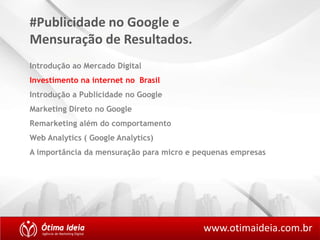 #Publicidade no Google e 
Mensuração de Resultados. 
Introdução ao Mercado Digital 
Investimento na internet no Brasil 
Introdução a Publicidade no Google 
Marketing Direto no Google 
Remarketing além do comportamento 
Web Analytics ( Google Analytics) 
A importância da mensuração para micro e pequenas empresas 
www.otimaideia.com.br 
 