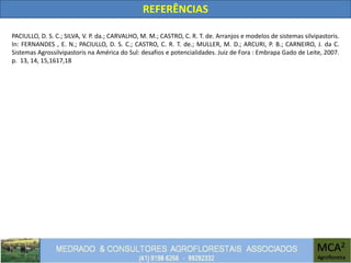 REFERÊNCIAS
PACIULLO, D. S. C.; SILVA, V. P. da.; CARVALHO, M. M.; CASTRO, C. R. T. de. Arranjos e modelos de sistemas silvipastoris.
In: FERNANDES , E. N.; PACIULLO, D. S. C.; CASTRO, C. R. T. de.; MULLER, M. D.; ARCURI, P. B.; CARNEIRO, J. da C.
Sistemas Agrossilvipastoris na América do Sul: desafios e potencialidades. Juiz de Fora : Embrapa Gado de Leite, 2007.
p. 13, 14, 15,1617,18
 