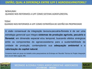 ENTÃO, QUAL A DIFERENÇA ENTRE ILPF E AGROSSILVIPASTORIL?
NENHUMA!
QUANDO NOS REFERIMOS A ILPF COMO SISTEMA AGROFLORESTAL
TODA!
QUANDO NOS REFERIMOS A ILPF COMO ESTRATÉGIA DE GESTÃO DA PROPRIEDADE
A visão consensual da integração lavoura-pecuária-floresta é de ser uma
estratégia gerencial que integra sistemas de produção agrícola, pecuário e
florestal, em dimensão espacial e/ou temporal, buscando efeitos sinérgicos
entre os componentes do agroecossistema para a sustentabilidade da
unidade de produção, contemplando sua adequação ambiental e a
valorização do capital natural.
Consenso tirado em grupo de trabalho entre pesquisadores da Embrapa em Reunião Técnica do Projeto Integração
lavo ura em Sete Lagoas, MG.
 