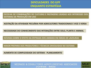 DIFICULDADES DO ILPF
ENQUANTO ESTRATÉGIA
ESCOLHA DE COMBINAÇÕES DE CULTURAS E PASTAGENS LIGADAS AOS INTERESSES DOS
SISTEMAS DE PRODUÇÃO EM USO
AUMENTO DE COMPLEXIDADE DO SISTEMA - PLANEJAMENTO
MAIOR PREPARO DOS PRODUTORES E TÉCNICOS ENVOLVIDOS NO SISTEMA
ACEITAÇÃO DA ATIVIDADE PECUÁRIA POR AGRICULTORES TRADICIONAIS E VICE E VERSA
DÚVIDAS SOBRE O EFEITO DA ENTRADA DOS ANIMAIS EM ÁREAS DE LAVOURAS
NECESSIDADE DO CONHECIMENTO DAS INTERAÇÕES ENTRE SOLO, PLANTA E ANIMAL
 