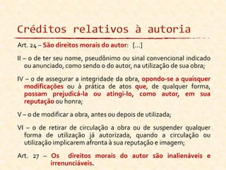 Art. 24 – São direitos morais do autor: [...]
II – o de ter seu nome, pseudônimo ou sinal convencional indicado
ou anunciado, como sendo o do autor, na utilização de sua obra;
IV – o de assegurar a integridade da obra, opondo-se a quaisquer
modificações ou à prática de atos que, de qualquer forma,
possam prejudicá-la ou atingi-lo, como autor, em sua
reputação ou honra;
V – o de modificar a obra, antes ou depois de utilizada;
VI – o de retirar de circulação a obra ou de suspender qualquer
forma de utilização já autorizada, quando a circulação ou
utilização implicarem afronta à sua reputação e imagem;
Art. 27 – Os direitos morais do autor são inalienáveis e
irrenunciáveis.
 