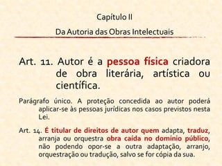 Capítulo II
DaAutoria das Obras Intelectuais
Art. 11. Autor é a pessoa física criadora
de obra literária, artística ou
científica.
Parágrafo único. A proteção concedida ao autor poderá
aplicar-se às pessoas jurídicas nos casos previstos nesta
Lei.
Art. 14. É titular de direitos de autor quem adapta, traduz,
arranja ou orquestra obra caída no domínio público,
não podendo opor-se a outra adaptação, arranjo,
orquestração ou tradução, salvo se for cópia da sua.
 
