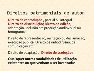 Direito de reprodução , parcial ou integral ;
Direito de distribuição; Direto de edição,
adaptação, inclusão em produção audiovisual ou
fonograma;
Direito de representação, recitação ou declamação,
execução pública; Direito de radiodifusão, de
comunicação etc.
Direito de adaptação; Direito de tradução;
Quaisquer outras modalidades de utilização
existentes ou que venham a ser inventadas.
 
