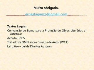 Muito obrigada.
ernestaganzo@gmail.com
Textos Legais:
Convenção de Berna para a Proteção de Obras Literárias e
Artísticas
AcordoTRIPS
Tratado da OMPI sobre Direitos de Autor (WCT)
Lei 9.610 – Lei de Direitos Autorais
 