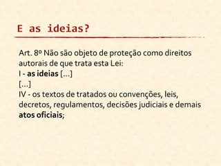 Art. 8º Não são objeto de proteção como direitos
autorais de que trata esta Lei:
I - as ideias [...]
[...]
IV - os textos de tratados ou convenções, leis,
decretos, regulamentos, decisões judiciais e demais
atos oficiais;
 