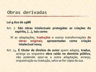 Lei 9.610 de 1988
Art. 7. São obras intelectuais protegidas as criações do
espírito, [...], tais como:
XI as adaptações, traduções e outras transformações de
obras originais, apresentadas como criação
intelectual nova;
Art. 14. É titular de direitos de autor quem adapta, traduz,
arranja ou orquestra obra caída no domínio público,
não podendo opor-se a outra adaptação, arranjo,
orquestração ou tradução, salvo se for cópia da sua.
 