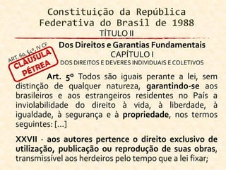 TÍTULO II
Dos Direitos e Garantias Fundamentais
CAPÍTULO I
DOS DIREITOS E DEVERES INDIVIDUAIS E COLETIVOS
Art. 5º Todos são iguais perante a lei, sem
distinção de qualquer natureza, garantindo-se aos
brasileiros e aos estrangeiros residentes no País a
inviolabilidade do direito à vida, à liberdade, à
igualdade, à segurança e à propriedade, nos termos
seguintes: [...]
XXVII - aos autores pertence o direito exclusivo de
utilização, publicação ou reprodução de suas obras,
transmissível aos herdeiros pelo tempo que a lei fixar;
 